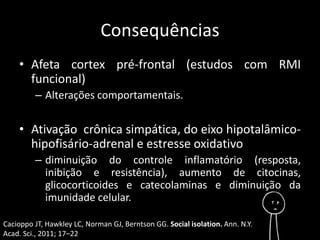 Consequências 
• Afeta cortex pré-frontal (estudos com RMI 
funcional) 
– Alterações comportamentais. 
• Ativação crônica simpática, do eixo hipotalâmico-hipofisário- 
adrenal e estresse oxidativo 
– diminuição do controle inflamatório (resposta, 
inibição e resistência), aumento de citocinas, 
glicocorticoides e catecolaminas e diminuição da 
imunidade celular. 
Cacioppo JT, Hawkley LC, Norman GJ, Berntson GG. Social isolation. Ann. N.Y. 
Acad. Sci., 2011; 17–22 
 