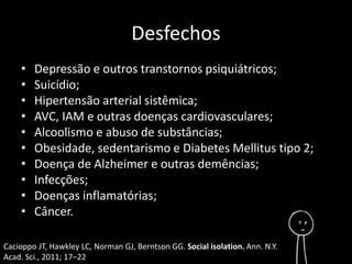 Desfechos 
• Depressão e outros transtornos psiquiátricos; 
• Suicídio; 
• Hipertensão arterial sistêmica; 
• AVC, IAM e outras doenças cardiovasculares; 
• Alcoolismo e abuso de substâncias; 
• Obesidade, sedentarismo e Diabetes Mellitus tipo 2; 
• Doença de Alzheimer e outras demências; 
• Infecções; 
• Doenças inflamatórias; 
• Câncer. 
Cacioppo JT, Hawkley LC, Norman GJ, Berntson GG. Social isolation. Ann. N.Y. 
Acad. Sci., 2011; 17–22 
 