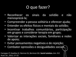 O que fazer? 
• Reconhecer os sinais da solidão e não 
menosprezá-la; 
• Compreender a pessoa solitária e oferecer ajuda; 
• Entender os efeitos físicos e mentais da solidão; 
• Incentivar trabalhos comunitários, participação 
em grupos e considerar terapia em grupo; 
• Valorizar as interações sociais, familiares e redes 
de apoio; 
• Evitar pensamentos negativos e de rejeição; 
• Combater opressões e desigualdades sociais. 
Cacioppo JT, Hawkley LC, Norman GJ, Berntson GG. Social isolation. Ann. N.Y. 
Acad. Sci., 2011; 17–22 
 