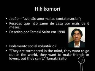 Hikikomori 
• Japão – “aversão anormal ao contato social“; 
• Pessoas que não saem de casa por mais de 6 
meses; 
• Descrito por Tamaki Saito em 1998 
• Isolamento social voluntário? 
• "They are tormented in the mind, they want to go 
out in the world, they want to make friends or 
lovers, but they can't." Tamaki Saito 
 