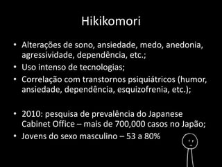 Hikikomori 
• Alterações de sono, ansiedade, medo, anedonia, 
agressividade, dependência, etc.; 
• Uso intenso de tecnologias; 
• Correlação com transtornos psiquiátricos (humor, 
ansiedade, dependência, esquizofrenia, etc.); 
• 2010: pesquisa de prevalência do Japanese 
Cabinet Office – mais de 700,000 casos no Japão; 
• Jovens do sexo masculino – 53 a 80% 
 