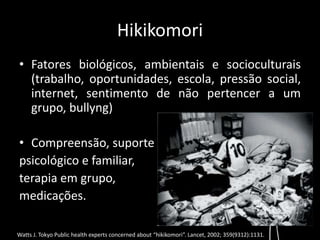 Hikikomori 
• Fatores biológicos, ambientais e socioculturais 
(trabalho, oportunidades, escola, pressão social, 
internet, sentimento de não pertencer a um 
grupo, bullyng) 
• Compreensão, suporte 
psicológico e familiar, 
terapia em grupo, 
medicações. 
Watts J. Tokyo Public health experts concerned about “hikikomori”. Lancet, 2002; 359(9312):1131. 
 