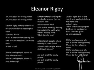 Eleanor Rigby 
Ah, look at all the lonely people 
Ah, look at all the lonely people 
Eleanor Rigby picks up the rice in 
the church where a wedding has 
been 
Lives in a dream 
Waits at the window,wearing the 
face that she keeps in a jar by the 
door 
Who is it for? 
All the lonely people, where do 
they all come from? 
All the lonely people, where do 
they all belong? 
Father McKenzie writing the 
words of a sermon that no 
one will hear 
No one comes near 
Look at him working, darning 
his socks in the night when 
there's nobody there 
What does he care? 
All the lonely people, where 
do they all come from? 
All the lonely people, where 
do they all belong? 
Ah, look at all the lonely 
people 
Ah, look at all the lonely 
people 
Eleanor Rigby died in the 
church and was buried along 
with her name 
Nobody came 
Father McKenzie wiping the 
dirt from his hands as he 
walks from the grave 
No one was saved 
All the lonely people (ah, 
look at all the lonely people) 
Where do they all come 
from? 
All the lonely people (ah, 
look at all the lonely people) 
Where do they all belong? 
The Beatles 
http://www.youtube.com/watch?v=-LOgMWbDGPA 
 