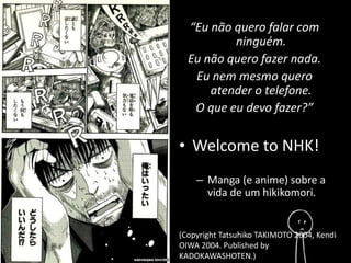 “Eu não quero falar com 
ninguém. 
Eu não quero fazer nada. 
Eu nem mesmo quero 
atender o telefone. 
O que eu devo fazer?” 
• Welcome to NHK! 
– Manga (e anime) sobre a 
vida de um hikikomori. 
(Copyright Tatsuhiko TAKIMOTO 2004, Kendi 
OIWA 2004. Published by 
KADOKAWASHOTEN.) 
 