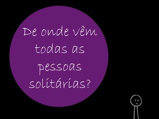 De onde vêm 
todas as 
pessoas 
solitárias? 
 