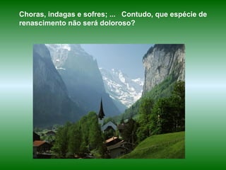 Choras, indagas e sofres; ...  Contudo, que espécie de renascimento não será doloroso? 