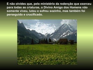 E não olvides que, pelo ministério da redenção que exerceu para todas as criaturas, o Divino Amigo dos Homens não somente viveu, lutou e sofreu sozinho, mas também foi perseguido e crucificado. 