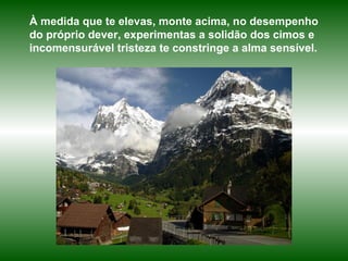 À medida que te elevas, monte acima, no desempenho do próprio dever, experimentas a solidão dos cimos e incomensurável tristeza te constringe a alma sensível. 