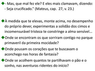 - Mas, que mal fez ele? E eles mais clamavam, dizendo:
- Seja crucificado.” (Mateus, cap. 27, v. 23.)
À medida que te elevas, monte acima, no desempenho
do próprio dever, experimentas a solidão dos cimos e
incomensurável tristeza te constringe a alma sensível...
Onde se encontram os que sorriram contigo no parque
primaveril da primeira mocidade?
Onde pousam os corações que te buscavam o
aconchego nas horas de fantasia?
Onde se acolhem quantos te partilhavam o pão e o
sonho, nas aventuras ridentes do início?
 