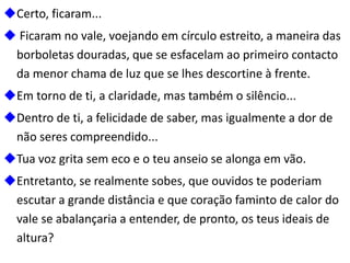 Certo, ficaram...
 Ficaram no vale, voejando em círculo estreito, a maneira das
borboletas douradas, que se esfacelam ao primeiro contacto
da menor chama de luz que se lhes descortine à frente.
Em torno de ti, a claridade, mas também o silêncio...
Dentro de ti, a felicidade de saber, mas igualmente a dor de
não seres compreendido...
Tua voz grita sem eco e o teu anseio se alonga em vão.
Entretanto, se realmente sobes, que ouvidos te poderiam
escutar a grande distância e que coração faminto de calor do
vale se abalançaria a entender, de pronto, os teus ideais de
altura?
 
