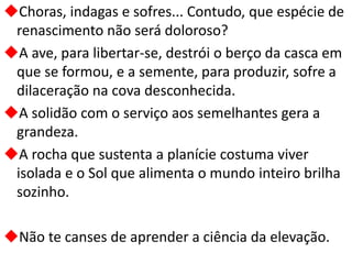 Choras, indagas e sofres... Contudo, que espécie de
renascimento não será doloroso?
A ave, para libertar-se, destrói o berço da casca em
que se formou, e a semente, para produzir, sofre a
dilaceração na cova desconhecida.
A solidão com o serviço aos semelhantes gera a
grandeza.
A rocha que sustenta a planície costuma viver
isolada e o Sol que alimenta o mundo inteiro brilha
sozinho.
Não te canses de aprender a ciência da elevação.
 