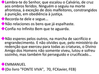 Lembra-te do Senhor, que escalou o Calvário, de cruz
aos ombros feridos. Ninguém o seguiu na morte
afrontosa, à exceção de dois malfeitores, constrangidos
à punição, em obediência à justiça.
Recorda-te dele e segue...
Não relaciones os bens que já espalhaste.
Confia no Infinito Bem que te aguarda.
Não esperes pelos outros, na marcha de sacrifício e
engrandecimento. E não olvides que, pelo ministério da
redenção que exerceu para todas as criaturas, o Divino
Amigo dos Homens não somente viveu, lutou e sofreu
sozinho, mas também foi perseguido e crucificado...
EMMANUEL
(Do livro "FONTE VIVA", 70, FCXavier, FEB)
 