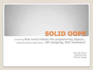SOLID OOPS
ConvertingReal world entities into programming Objects ;
  understanding its applications ; API designing, MVC framework




                                                    Anirudh Tomer
                                                     Harshith Keni
                                                    Toshish Jawale
 