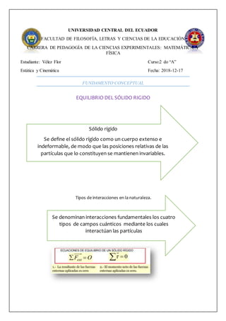 UNIVERSIDAD CENTRAL DEL ECUADOR
FACULTAD DE FILOSOFÍA, LETRAS Y CIENCIAS DE LA EDUCACIÓN
CARRERA DE PEDAGOGÍA DE LA CIENCIAS EXPERIMENTALES: MATEMÁTICA Y
FÍSICA
Estudiante: Vélez Flor Curso:2 do “A”
Estática y Cinemática Fecha: 2018-12-17
FUNDAMENTO CONCEPTUAL
EQUILIBRIO DEL SÓLIDO RIGIDO
Tipos de interacciones en la naturaleza.
Sólido rígido
Se define el sólido rígido como un cuerpo extenso e
indeformable, de modo que las posiciones relativas de las
partículas que lo constituyen se mantienen invariables.
Se denominan interacciones fundamentales los cuatro
tipos de campos cuánticos mediante los cuales
interactúan las partículas
 