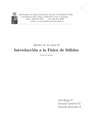 1 
Departamento de F´ısica, Facultad de Ciencias, Universidad de Chile. 
Las Palmeras 3425, ˜Nu˜noa. Casilla 653, Correo 1, Santiago 
fono: 562 678 7276 fax: 562 271 2973 
e-mail: secretaria@fisica.ciencias.uchile.cl 
Apuntes de un curso de 
Introducci´on a la F´ısica de S´olidos 
Primera edici´on 
Jos´e Rogan C. 
Gonzalo Guti´errez G. 
Eduardo Men´endez P. 
 