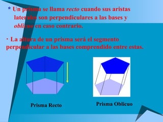 *  Un prisma se llama  recto  cuando sus aristas  laterales son perpendiculares a las bases y  oblicuo  en caso contrario. La altura de un prisma será el segmento  perpendicular a las bases comprendido entre estas.  Prisma Recto Prisma Oblicuo 