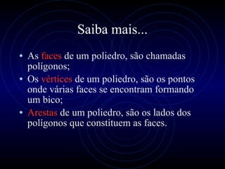 Saiba mais... As  faces  de um poliedro, são chamadas polígonos; Os  vértices  de um poliedro, são os pontos onde várias faces se encontram formando um bico; Arestas  de um poliedro,   são os lados dos polígonos que constituem as faces. 