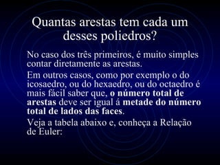Quantas arestas tem cada um desses poliedros? No caso dos três primeiros, é muito simples contar diretamente as arestas. Em outros casos, como por exemplo o do icosaedro, ou do hexaedro, ou do octaedro é mais fácil saber que,  o número total de arestas  deve ser igual á  metade do número total de lados das faces .  Veja a tabela abaixo e, conheça a Relação de Euler: 