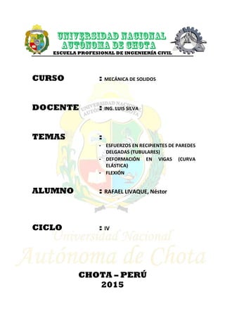 ESCUELA PROFESIONAL DE INGENIERÍA CIVIL
CURSO : MECÁNICA DE SOLIDOS
DOCENTE : ING. LUIS SILVA
TEMAS :
- ESFUERZOS EN RECIPIENTES DE PAREDES
DELGADAS (TUBULARES)
- DEFORMACIÓN EN VIGAS (CURVA
ELÁSTICA)
- FLEXIÓN
ALUMNO : RAFAEL LIVAQUE, Néstor
CICLO : IV
CHOTA – PERÚ
2015
 