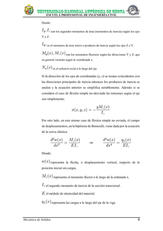 ESCUELA PROFESIONAL DE INGENIERÍA CIVIL
Mecánica de Solidos 9
Donde:
son los segundos momentos de área (momentos de inercia) según los ejes
Y y Z.
es el momento de área mixto o producto de inercia según los ejes Z e Y.
son los momentos flectores según las direcciones Y y Z, que
en general varíarán según la coordenada x.
es el esfuerzo axial a lo largo del eje.
Si la dirección de los ejes de coordenadas (y, z) se toman coincidentes con
las direcciones principales de inercia entonces los productos de inercia se
anulan y la ecuación anterior se simplifica notablemente. Además si se
considera el caso de flexión simple no-desviada las tensiones según el eje
son simplemente:
Por otro lado, en este mismo caso de flexión simple no esviada, el campo
de desplazamientos, en la hipótesis de Bernoulli, viene dada por la ecuación
de la curva elástica:
Donde:
representa la flecha, o desplazamiento vertical, respecto de la
posición inicial sin cargas.
representa el momento flector a lo largo de la ordenada x.
el segundo momento de inercia de la sección transversal.
el módulo de elasticidad del material.
representa las cargas a lo largo del eje de la viga.
 