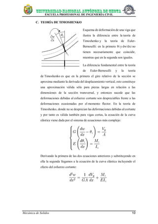 ESCUELA PROFESIONAL DE INGENIERÍA CIVIL
Mecánica de Solidos 10
C. TEORÍA DE TIMOSHENKO
Esquema de deformación de una viga que
ilustra la diferencia entre la teoría de
Timoshenko y la teoría de Euler-
Bernouilli: en la primera θi y dw/dxi no
tienen necesariamente que coincidir,
mientras que en la segunda son iguales.
La diferencia fundamental entre la teoría
de Euler-Bernouilli y la teoría
de Timoshenko es que en la primera el giro relativo de la sección se
aproxima mediante la derivada del desplazamiento vertical, esto constituye
una aproximación válida sólo para piezas largas en relación a las
dimensiones de la sección transversal, y entonces sucede que las
deformaciones debidas al esfuerzo cortante son despreciables frente a las
deformaciones ocasionadas por el momento flector. En la teoría de
Timoshenko, donde no se desprecian las deformaciones debidas al cortante
y por tanto es válida también para vigas cortas, la ecuación de la curva
elástica viene dada por el sistema de ecuaciones más complejo:
Derivando la primera de las dos ecuaciones anteriores y substituyendo en
ella la segunda llegamos a la ecuación de la curva elástica incluyendo el
efecto del esfuerzo cortante:
 
