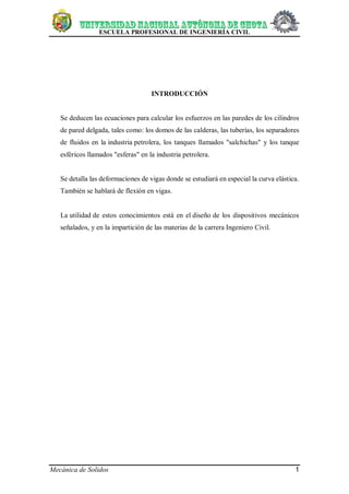 ESCUELA PROFESIONAL DE INGENIERÍA CIVIL
Mecánica de Solidos 1
INTRODUCCIÓN
Se deducen las ecuaciones para calcular los esfuerzos en las paredes de los cilindros
de pared delgada, tales como: los domos de las calderas, las tuberías, los separadores
de fluidos en la industria petrolera, los tanques llamados "salchichas" y los tanque
esféricos llamados "esferas" en la industria petrolera.
Se detalla las deformaciones de vigas donde se estudiará en especial la curva elástica.
También se hablará de flexión en vigas.
La utilidad de estos conocimientos está en el diseño de los dispositivos mecánicos
señalados, y en la impartición de las materias de la carrera Ingeniero Civil.
 