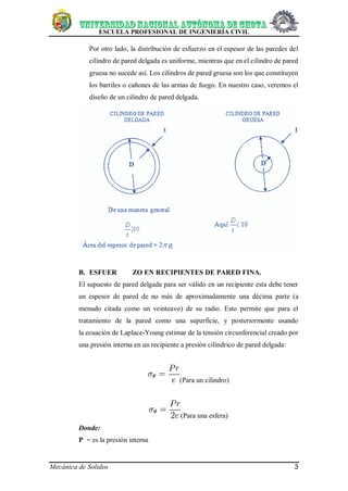 ESCUELA PROFESIONAL DE INGENIERÍA CIVIL
Mecánica de Solidos 3
Por otro lado, la distribución de esfuerzo en el espesor de las paredes del
cilindro de pared delgada es uniforme, mientras que en el cilindro de pared
gruesa no sucede así. Los cilindros de pared gruesa son los que constituyen
los barriles o cañones de las armas de fuego. En nuestro caso, veremos el
diseño de un cilindro de pared delgada.
B. ESFUER ZO EN RECIPIENTES DE PARED FINA.
El supuesto de pared delgada para ser válido en un recipiente esta debe tener
un espesor de pared de no más de aproximadamente una décima parte (a
menudo citada como un veinteavo) de su radio. Esto permite que para el
tratamiento de la pared como una superficie, y posteriormente usando
la ecuación de Laplace-Young estimar de la tensión circunferencial creado por
una presión interna en un recipiente a presión cilíndrico de pared delgada:
(Para un cilindro)
(Para una esfera)
Donde:
P = es la presión interna
 
