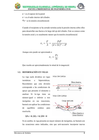 ESCUELA PROFESIONAL DE INGENIERÍA CIVIL
Mecánica de Solidos 4
e = es el espesor de la pared
r = es el radio interior del cilindro.
= es la tensión circunferencial.
Cuando el recipiente se ha cerrado termina actúa la presión interna sobre ellos
para desarrollar una fuerza a lo largo del eje del cilindro. Esto se conoce como
la tensión axial y es usualmente menor que la tensión circunferencial.
Aunque esto puede ser aproximado a
Que resulta ser aproximadamente la mitad de la tangencial.
1.2. DEFORMACIÓN EN VIGAS
La viga suele dividirse en vigas
isostáticas e hiperestáticas.
Recordemos que esta división
corresponde a las condiciones de
apoyo que presente el elemento a
analizar Si la viga tiene un
número igual o inferior a tres
incógnitas en sus reacciones,
bastará con aplicar las condiciones
de equilibrio estático para
resolverla.
ΣFx = 0, ΣFy = 0, ΣM = 0
Si en cambio, la viga presenta un mayor número de incógnitas, no bastará con
las ecuaciones antes indicadas, sino que será necesario incorporar nuevas
 