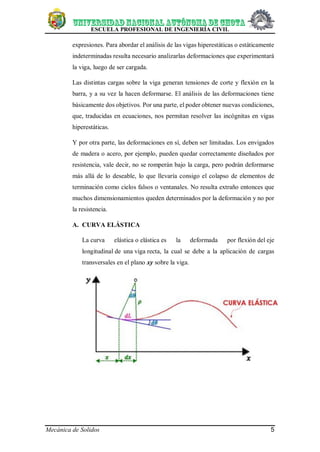 ESCUELA PROFESIONAL DE INGENIERÍA CIVIL
Mecánica de Solidos 5
expresiones. Para abordar el análisis de las vigas hiperestáticas o estáticamente
indeterminadas resulta necesario analizarlas deformaciones que experimentará
la viga, luego de ser cargada.
Las distintas cargas sobre la viga generan tensiones de corte y flexión en la
barra, y a su vez la hacen deformarse. El análisis de las deformaciones tiene
básicamente dos objetivos. Por una parte, el poder obtener nuevas condiciones,
que, traducidas en ecuaciones, nos permitan resolver las incógnitas en vigas
hiperestáticas.
Y por otra parte, las deformaciones en sí, deben ser limitadas. Los envigados
de madera o acero, por ejemplo, pueden quedar correctamente diseñados por
resistencia, vale decir, no se romperán bajo la carga, pero podrán deformarse
más allá de lo deseable, lo que llevaría consigo el colapso de elementos de
terminación como cielos falsos o ventanales. No resulta extraño entonces que
muchos dimensionamientos queden determinados por la deformación y no por
la resistencia.
A. CURVA ELÁSTICA
La curva elástica o elástica es la deformada por flexión del eje
longitudinal de una viga recta, la cual se debe a la aplicación de cargas
transversales en el plano xy sobre la viga.
 