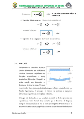 ESCUELA PROFESIONAL DE INGENIERÍA CIVIL
Mecánica de Solidos 7
3.1. FLEXIÓN.
En ingeniería se denomina flexión al
tipo de deformación que presenta un
elemento estructural alargado en una
dirección perpendicular a su eje
longitudinal. El término "alargado" se
aplica cuando una dimensión es
dominante frente a las otras. Un caso
típico son las vigas, las que están diseñadas para trabajar, principalmente, por
flexión. Igualmente, el concepto de flexión se extiende a elementos
estructurales superficiales como placas o láminas.
El rasgo más destacado es que un objeto sometido a flexión presenta una
superficie de puntos llamada fibra neutra tal que la distancia a lo largo de
cualquier curva contenida en ella no varía con respecto al valor antes de la
deformación. El esfuerzo que provoca la flexión se denomina momento flector.
 