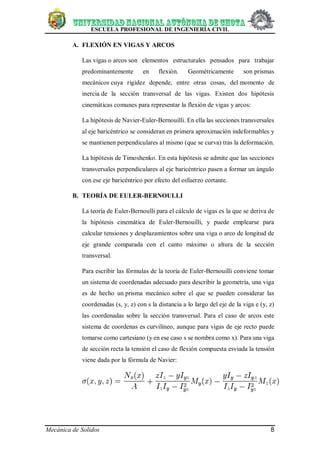 ESCUELA PROFESIONAL DE INGENIERÍA CIVIL
Mecánica de Solidos 8
A. FLEXIÓN EN VIGAS Y ARCOS
Las vigas o arcos son elementos estructurales pensados para trabajar
predominantemente en flexión. Geométricamente son prismas
mecánicos cuya rigidez depende, entre otras cosas, del momento de
inercia de la sección transversal de las vigas. Existen dos hipótesis
cinemáticas comunes para representar la flexión de vigas y arcos:
La hipótesis de Navier-Euler-Bernouilli. En ella las secciones transversales
al eje baricéntrico se consideran en primera aproximación indeformables y
se mantienen perpendiculares al mismo (que se curva) tras la deformación.
La hipótesis de Timoshenko. En esta hipótesis se admite que las secciones
transversales perpendiculares al eje baricéntrico pasen a formar un ángulo
con ese eje baricéntrico por efecto del esfuerzo cortante.
B. TEORÍA DE EULER-BERNOULLI
La teoría de Euler-Bernoulli para el cálculo de vigas es la que se deriva de
la hipótesis cinemática de Euler-Bernouilli, y puede emplearse para
calcular tensiones y desplazamientos sobre una viga o arco de longitud de
eje grande comparada con el canto máximo o altura de la sección
transversal.
Para escribir las fórmulas de la teoría de Euler-Bernouilli conviene tomar
un sistema de coordenadas adecuado para describir la geometría, una viga
es de hecho un prisma mecánico sobre el que se pueden considerar las
coordenadas (s, y, z) con s la distancia a lo largo del eje de la viga e (y, z)
las coordenadas sobre la sección transversal. Para el caso de arcos este
sistema de coordenas es curvilíneo, aunque para vigas de eje recto puede
tomarse como cartesiano (y en ese caso s se nombra como x). Para una viga
de sección recta la tensión el caso de flexión compuesta esviada la tensión
viene dada por la fórmula de Navier:
 