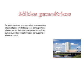 Se observarmos o que nos rodeia ,encontramos
alguns objetos limitados apenas por superfícies
planas ,outros limitados por apenas superfícies
curvas e, ainda outros limitados por superfícies
Planas e curvas.
 