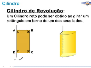 Cilindro
  Cilindro de Revolução:
              Revolução
  Um Cilindro reto pode ser obtido ao girar um
  retângulo em torno de um dos seus lados.

     A         B




     D         C
 