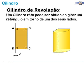 Cilindro
  Cilindro de Revolução:
              Revolução
  Um Cilindro reto pode ser obtido ao girar um
  retângulo em torno de um dos seus lados.

     A         B




     D         C
 