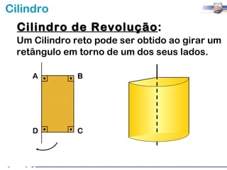 Cilindro
  Cilindro de Revolução:
              Revolução
  Um Cilindro reto pode ser obtido ao girar um
  retângulo em torno de um dos seus lados.

     A         B




     D         C
 