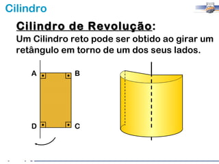 Cilindro
  Cilindro de Revolução:
              Revolução
  Um Cilindro reto pode ser obtido ao girar um
  retângulo em torno de um dos seus lados.

     A         B




     D         C
 