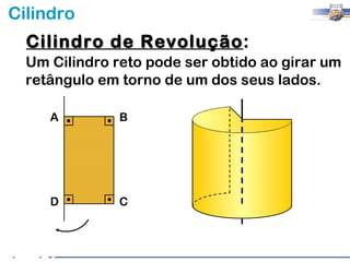 Cilindro
  Cilindro de Revolução:
              Revolução
  Um Cilindro reto pode ser obtido ao girar um
  retângulo em torno de um dos seus lados.

     A         B




     D         C
 