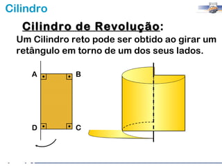 Cilindro
   Cilindro de Revolução:
               Revolução
  Um Cilindro reto pode ser obtido ao girar um
  retângulo em torno de um dos seus lados.

     A         B




     D         C
 