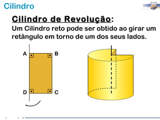Cilindro
  Cilindro de Revolução:
              Revolução
  Um Cilindro reto pode ser obtido ao girar um
  retângulo em torno de um dos seus lados.

     A         B




     D         C
 