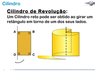 Cilindro
  Cilindro de Revolução:
              Revolução
  Um Cilindro reto pode ser obtido ao girar um
  retângulo em torno de um dos seus lados.

     A         B




     D         C
 