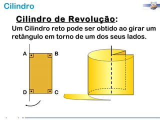 Cilindro
   Cilindro de Revolução:
               Revolução
  Um Cilindro reto pode ser obtido ao girar um
  retângulo em torno de um dos seus lados.

     A         B




     D         C
 
