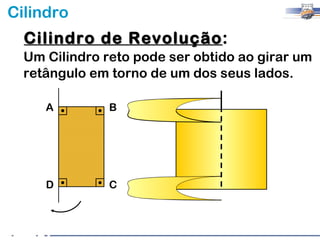 Cilindro
  Cilindro de Revolução:
              Revolução
  Um Cilindro reto pode ser obtido ao girar um
  retângulo em torno de um dos seus lados.

     A         B




     D         C
 