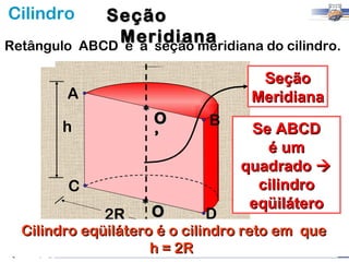 Cilindro       Seção
Retângulo
                Meridiana
            ABCD é a seção meridiana do cilindro.

                                     Seção
        A                           Meridiana
                     *O       B
       h                           Se ABCD
                      ’
                                     é um
                                  quadrado 
        C                           cilindro
               2R *O         D
                                   eqüilátero
  Cilindro eqüilátero é o cilindro reto em que
                     h = 2R
 