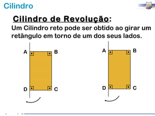 Cilindro
  Cilindro de Revolução:
              Revolução
  Um Cilindro reto pode ser obtido ao girar um
  retângulo em torno de um dos seus lados.

     A         B              A         B




     D         C              D         C
 
