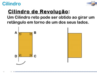 Cilindro
  Cilindro de Revolução:
              Revolução
  Um Cilindro reto pode ser obtido ao girar um
  retângulo em torno de um dos seus lados.

     A         B




     D         C
 