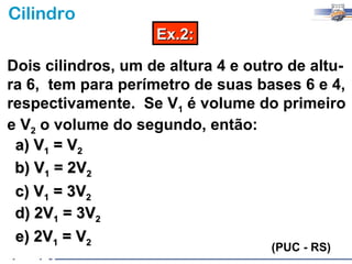 Cilindro
                    Ex.2:

Dois cilindros, um de altura 4 e outro de altu-
ra 6, tem para perímetro de suas bases 6 e 4,
respectivamente. Se V1 é volume do primeiro
e V2 o volume do segundo, então:
 a) V1 = V2
 b) V1 = 2V2
 c) V1 = 3V2
 d) 2V1 = 3V2
 e) 2V1 = V2
                                    (PUC - RS)
 