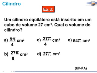 Cilindro
                  Ex.3:

Um cilindro eqüilátero está inscrito em um
cubo de volume 27 cm3. Qual o volume do
cilindro?

a) 9π cm3      c) 27π cm3     e) 54π cm3
   4              4

b) 27π cm3     d) 27π cm3
   8

                                 (UF-PA)
 