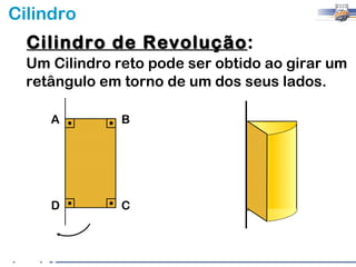 Cilindro
  Cilindro de Revolução:
              Revolução
  Um Cilindro reto pode ser obtido ao girar um
  retângulo em torno de um dos seus lados.

     A         B




     D         C
 
