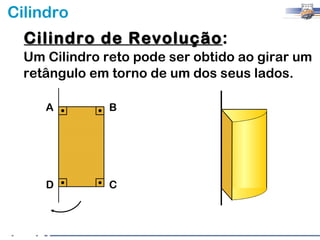 Cilindro
  Cilindro de Revolução:
              Revolução
  Um Cilindro reto pode ser obtido ao girar um
  retângulo em torno de um dos seus lados.

     A         B




     D         C
 