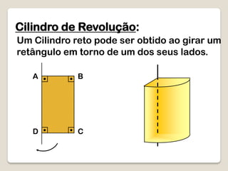 Cilindro de Revolução:
Um Cilindro reto pode ser obtido ao girar um
retângulo em torno de um dos seus lados.
A B
D C
 